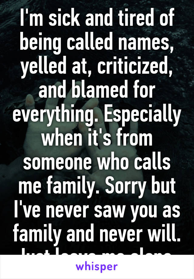 I'm sick and tired of being called names, yelled at, criticized, and blamed for everything. Especially when it's from someone who calls me family. Sorry but I've never saw you as family and never will. Just leave me alone.