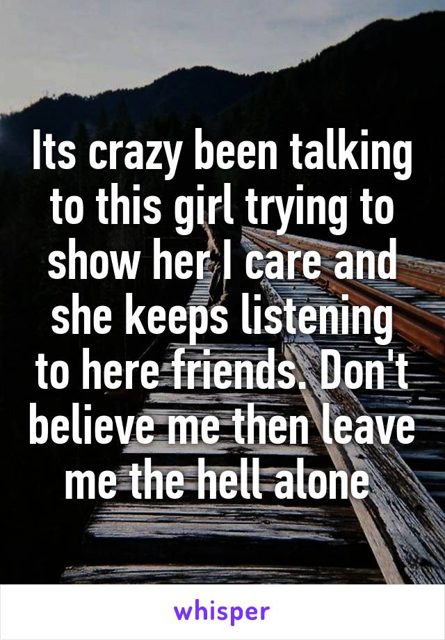 Its crazy been talking to this girl trying to show her I care and she keeps listening to here friends. Don't believe me then leave me the hell alone 