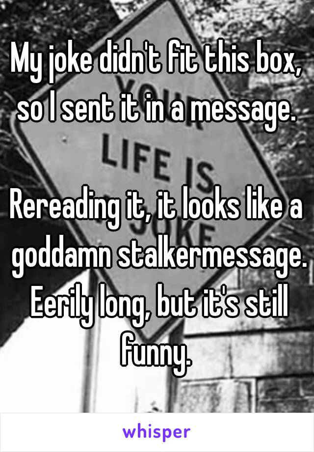 My joke didn't fit this box, so I sent it in a message. 

Rereading it, it looks like a goddamn stalkermessage. Eerily long, but it's still funny. 