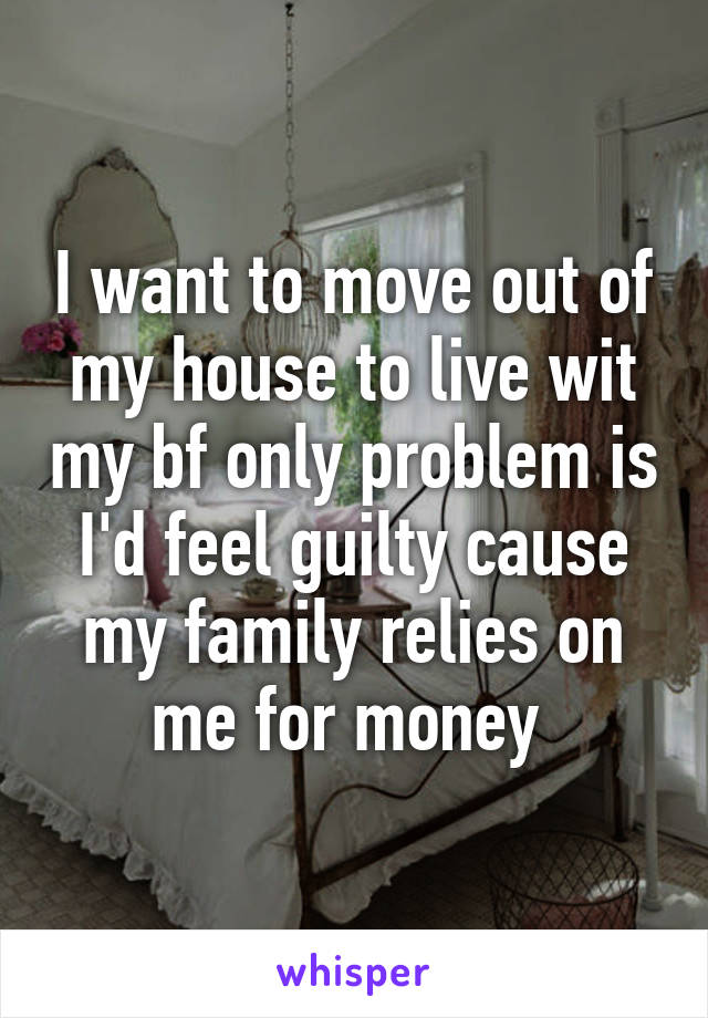 I want to move out of my house to live wit my bf only problem is I'd feel guilty cause my family relies on me for money 