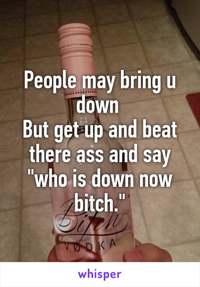 People may bring u down 
But get up and beat there ass and say "who is down now bitch."
