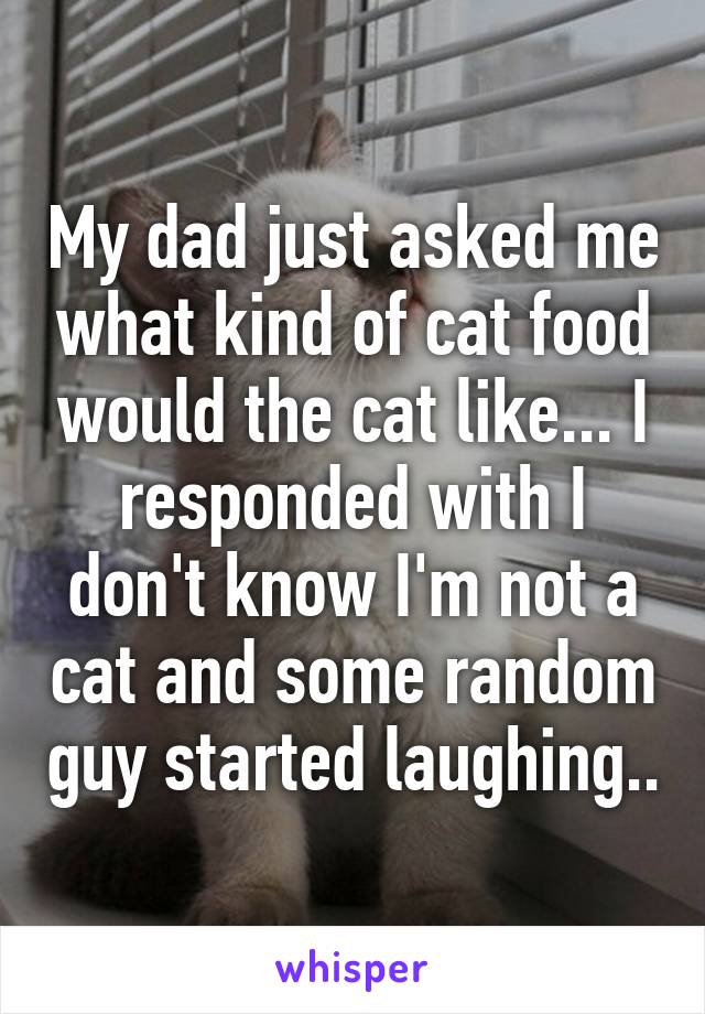 My dad just asked me what kind of cat food would the cat like... I responded with I don't know I'm not a cat and some random guy started laughing..