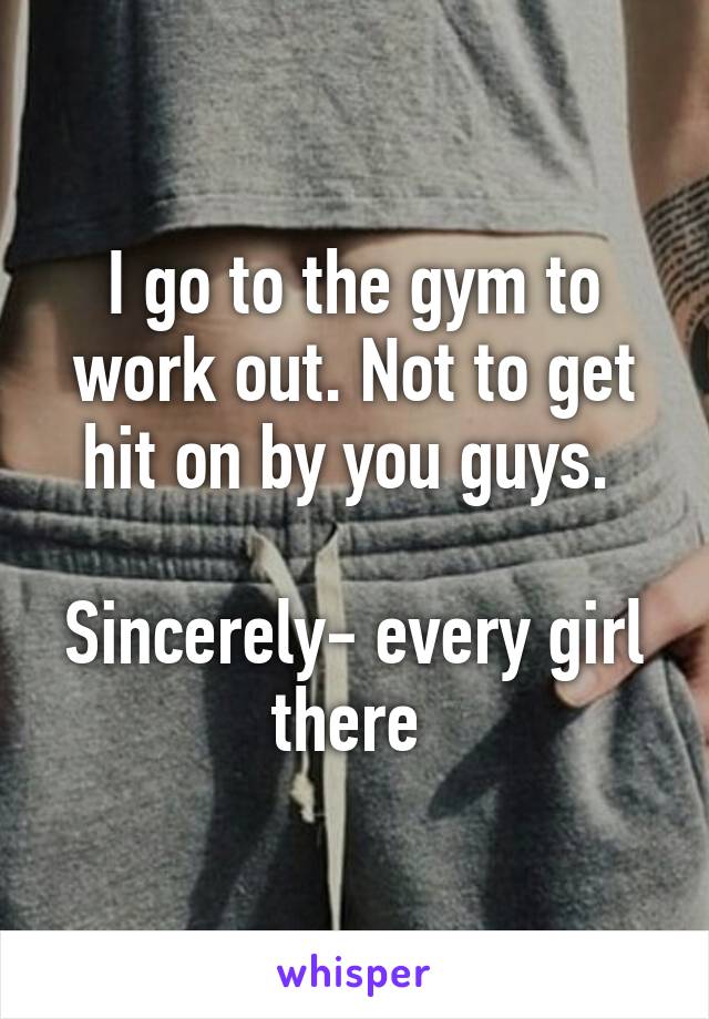 I go to the gym to work out. Not to get hit on by you guys. 

Sincerely- every girl there 