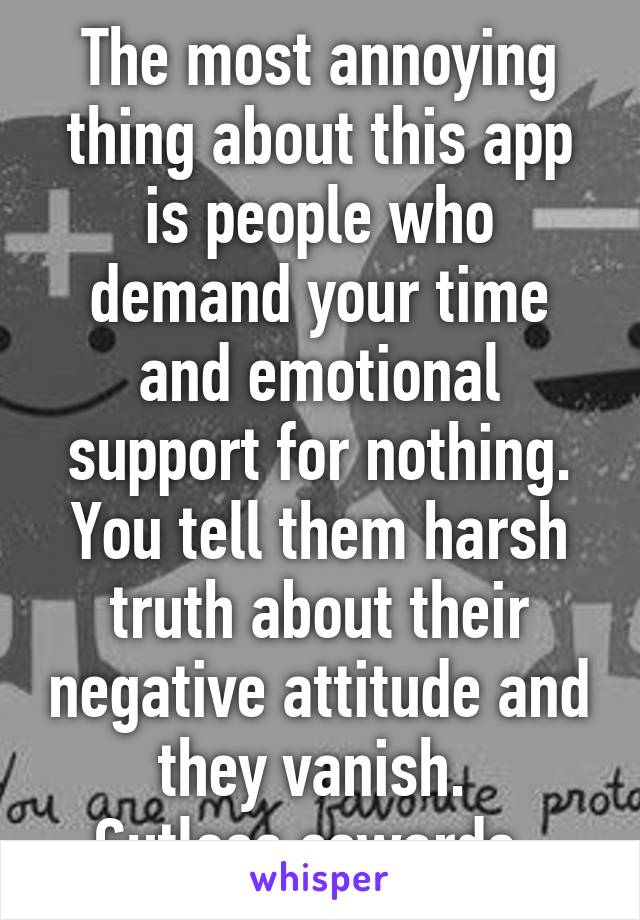 The most annoying thing about this app is people who demand your time and emotional support for nothing. You tell them harsh truth about their negative attitude and they vanish. 
Gutless cowards. 