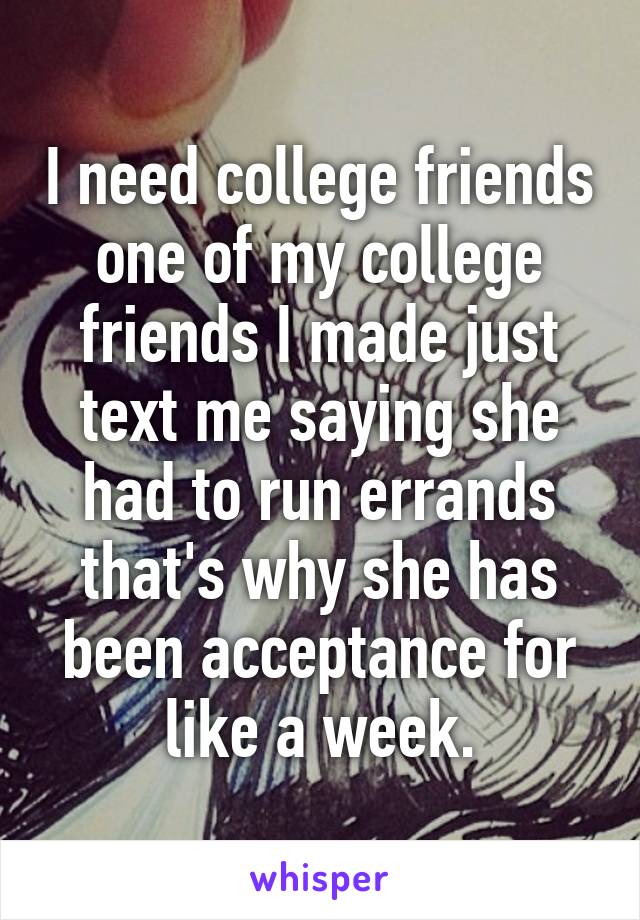 I need college friends one of my college friends I made just text me saying she had to run errands that's why she has been acceptance for like a week.