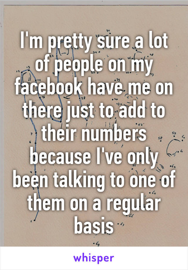 I'm pretty sure a lot of people on my facebook have me on there just to add to their numbers because I've only been talking to one of them on a regular basis
