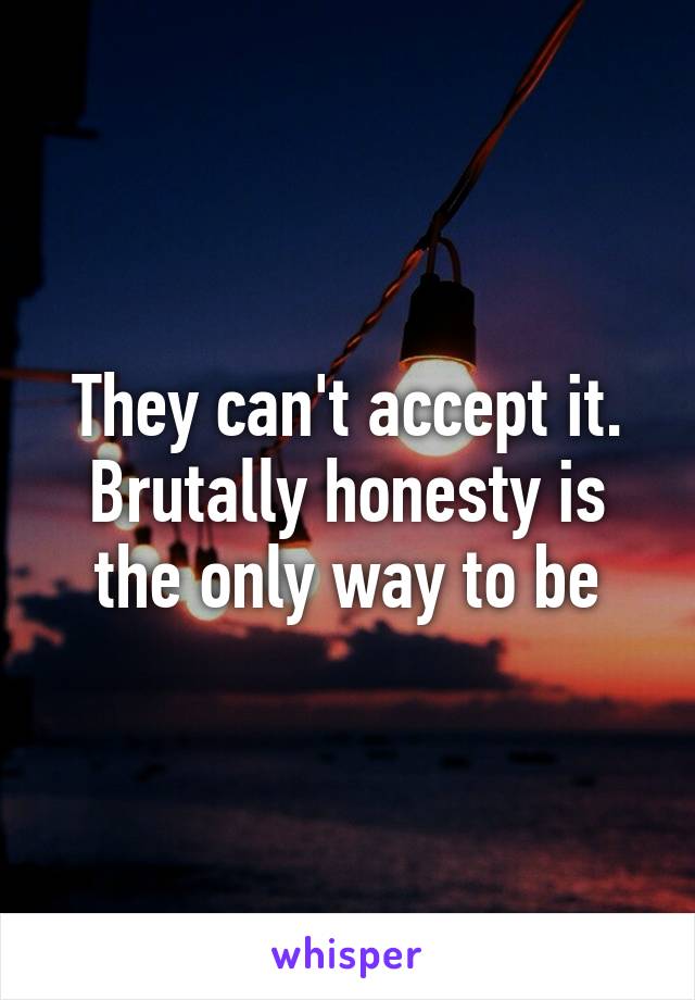 They can't accept it. Brutally honesty is the only way to be