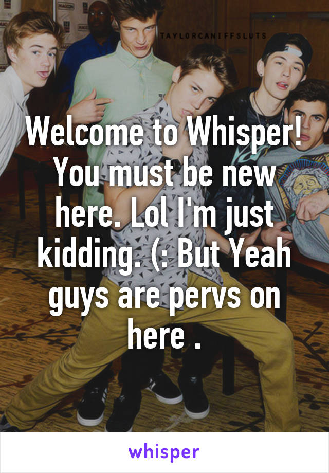 Welcome to Whisper! You must be new here. Lol I'm just kidding. (: But Yeah guys are pervs on here .