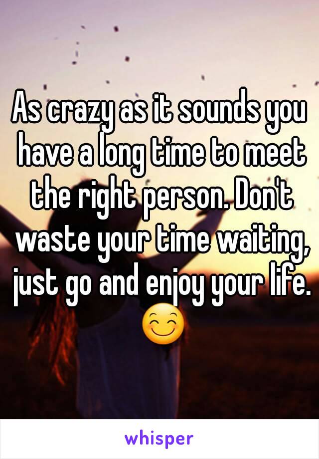 As crazy as it sounds you have a long time to meet the right person. Don't waste your time waiting, just go and enjoy your life. 😊