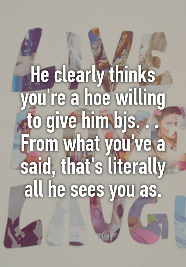 He Clearly Thinks Youre A Hoe Willing To Give Him Bjs From What