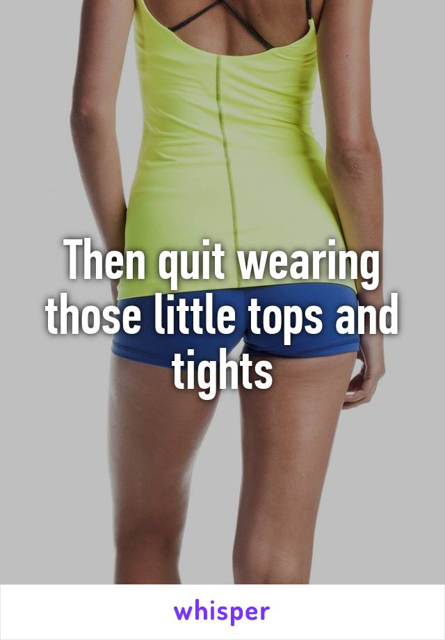 Then quit wearing those little tops and tights
