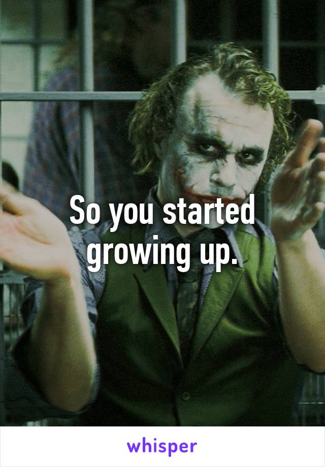 So you started growing up.