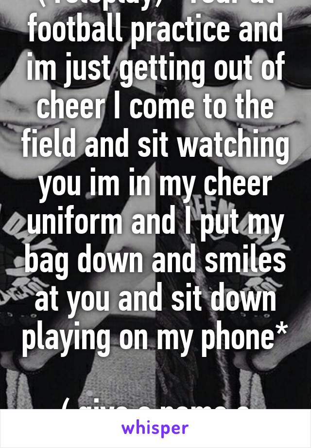 ( roleplay) *Your at football practice and im just getting out of cheer I come to the field and sit watching you im in my cheer uniform and I put my bag down and smiles at you and sit down playing on my phone* 
( give a name a description) 