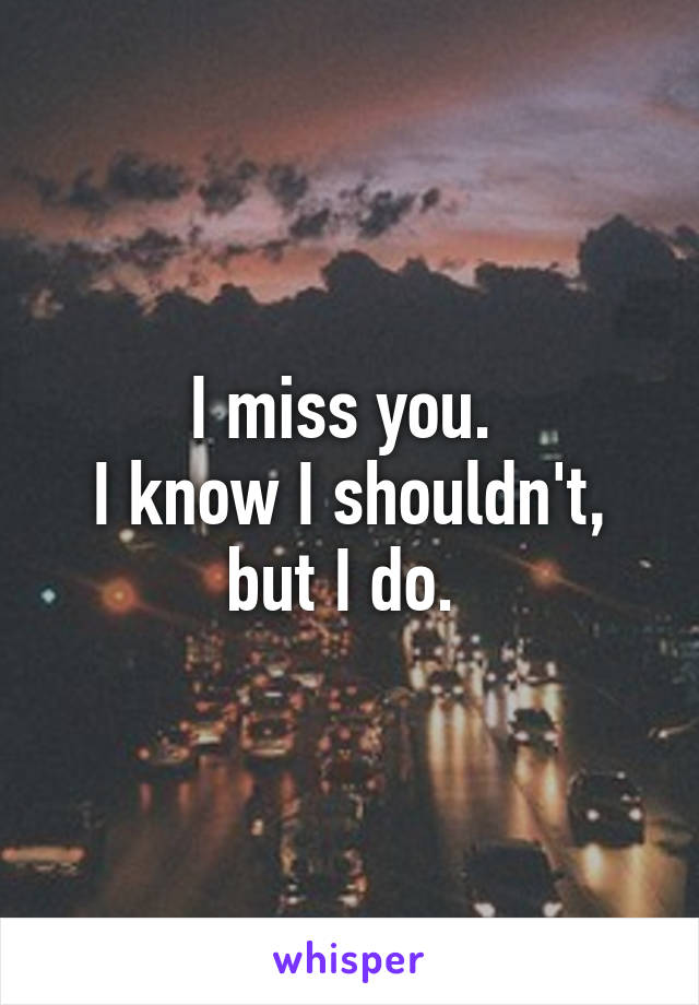 I miss you. 
I know I shouldn't, but I do. 