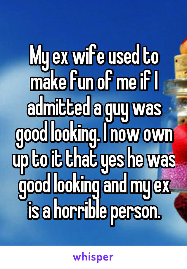 My ex wife used to make fun of me if I admitted a guy was good looking. I now own up to it that yes he was good looking and my ex is a horrible person.
