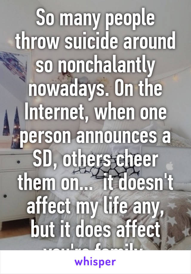 So many people throw suicide around so nonchalantly nowadays. On the Internet, when one person announces a SD, others cheer them on...  it doesn't affect my life any, but it does affect you're family.