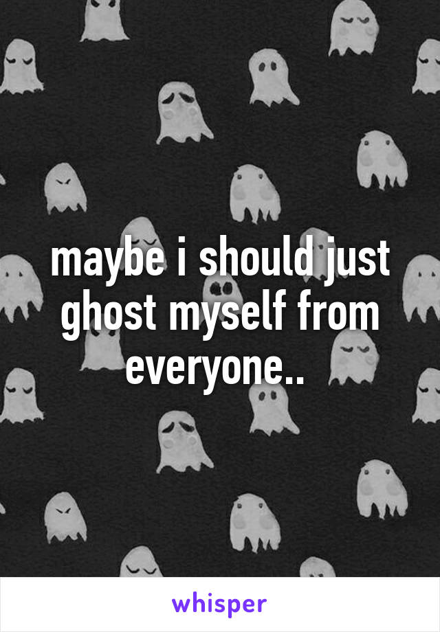 maybe i should just ghost myself from everyone.. 