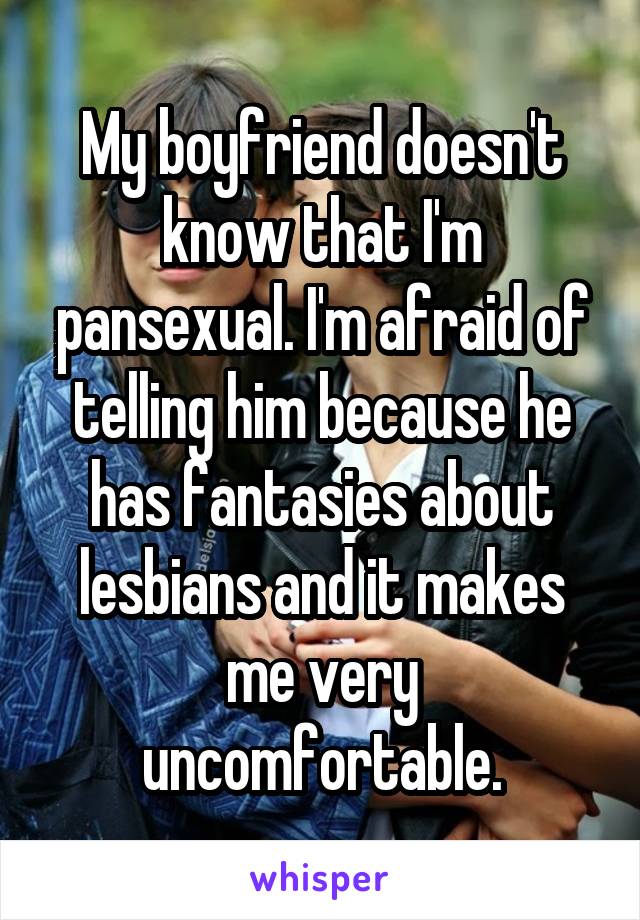 My boyfriend doesn't know that I'm pansexual. I'm afraid of telling him because he has fantasies about lesbians and it makes me very uncomfortable.