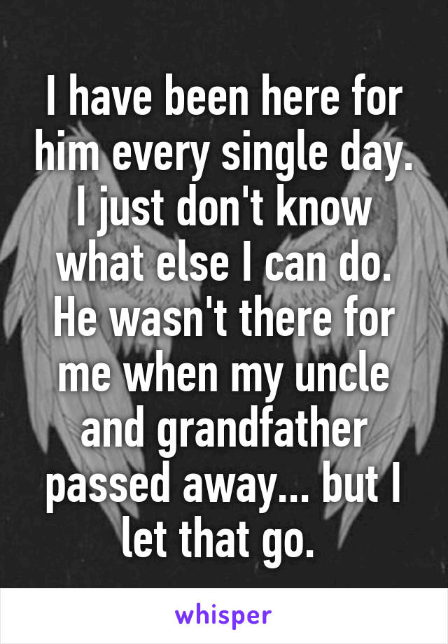 I have been here for him every single day. I just don't know what else I can do. He wasn't there for me when my uncle and grandfather passed away... but I let that go. 