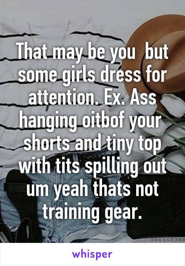That may be you  but some girls dress for attention. Ex. Ass hanging oitbof your  shorts and tiny top with tits spilling out um yeah thats not training gear.