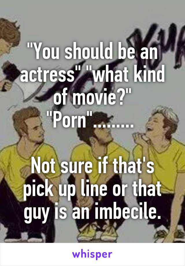 "You should be an actress" "what kind of movie?" "Porn"......... 

Not sure if that's pick up line or that guy is an imbecile.