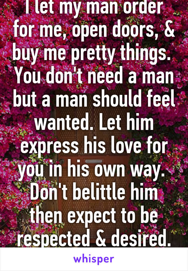 I let my man order for me, open doors, & buy me pretty things.  You don't need a man but a man should feel wanted. Let him express his love for you in his own way.  Don't belittle him then expect to be respected & desired. Let him love you. 
