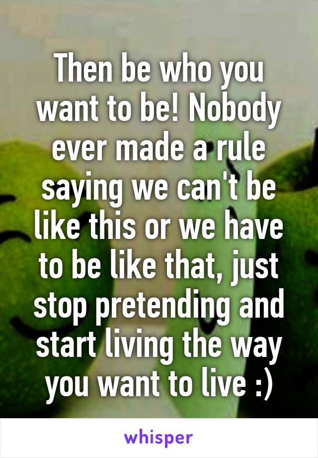 Then be who you want to be! Nobody ever made a rule saying we can't be like this or we have to be like that, just stop pretending and start living the way you want to live :)