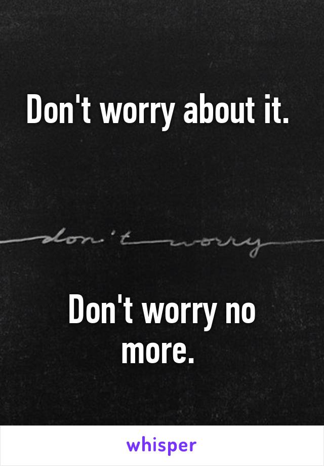 Don't worry about it. 




Don't worry no more. 