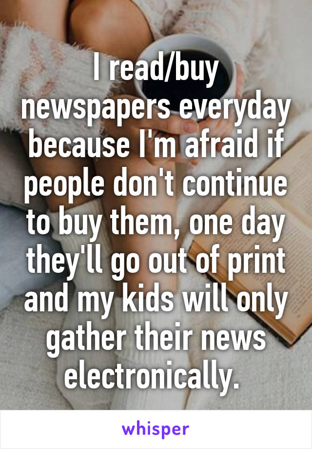 I read/buy newspapers everyday because I'm afraid if people don't continue to buy them, one day they'll go out of print and my kids will only gather their news electronically. 