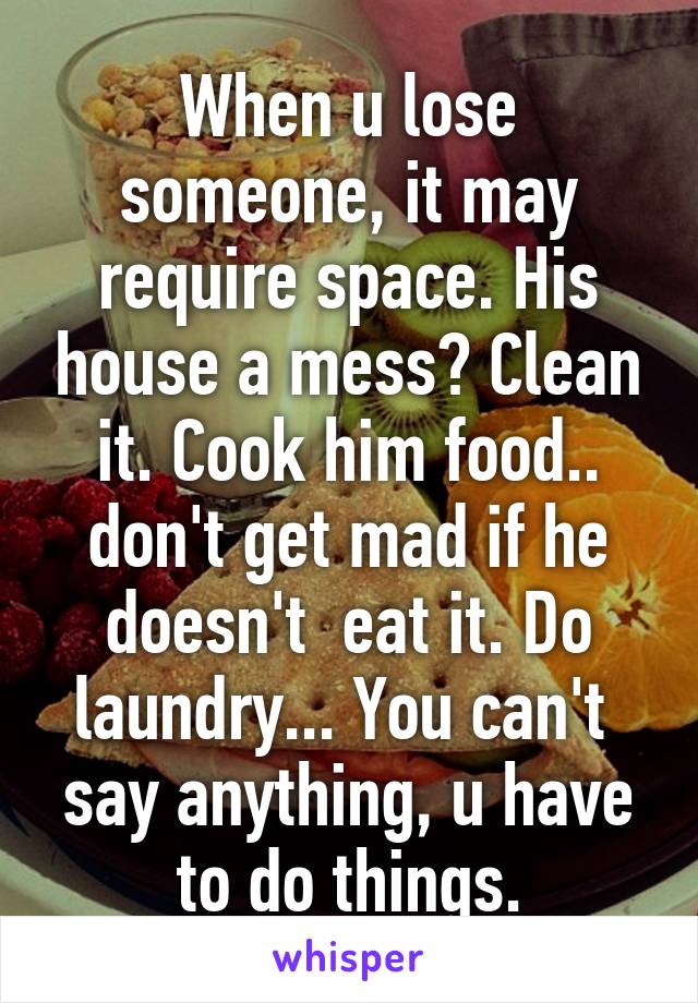 When u lose someone, it may require space. His house a mess? Clean it. Cook him food.. don't get mad if he doesn't  eat it. Do laundry... You can't  say anything, u have to do things.