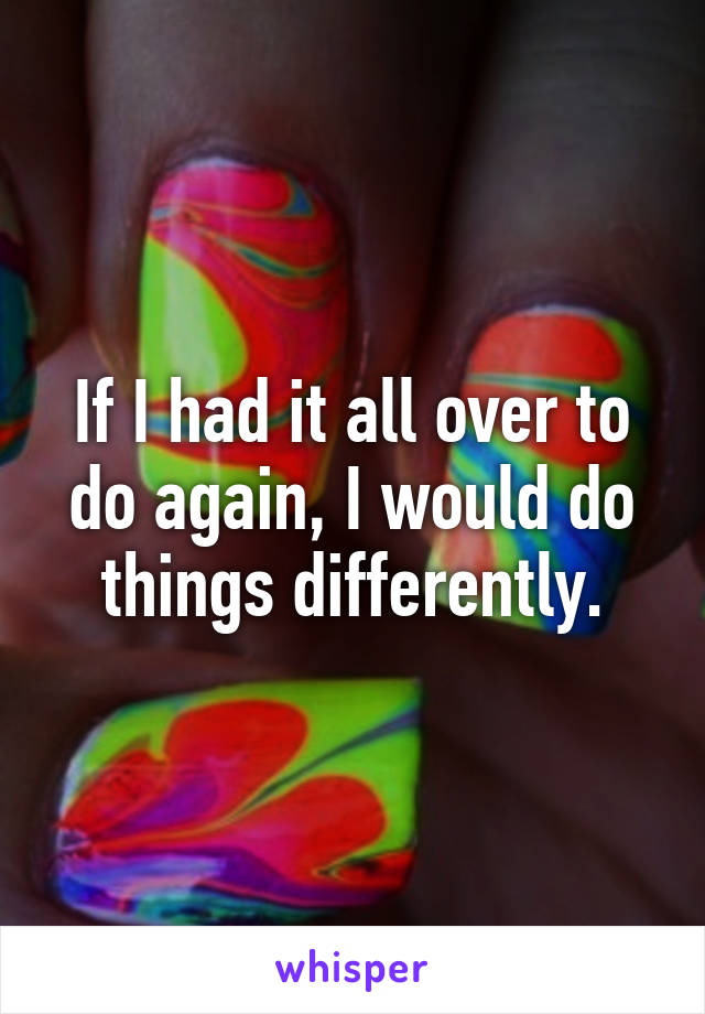 If I had it all over to do again, I would do things differently.