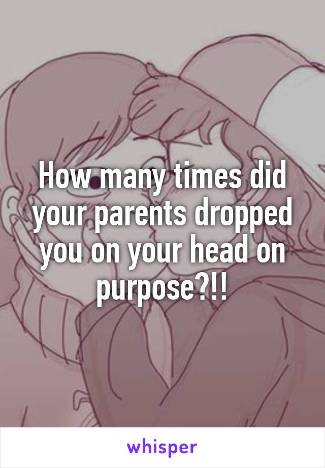 How many times did your parents dropped you on your head on purpose?!!