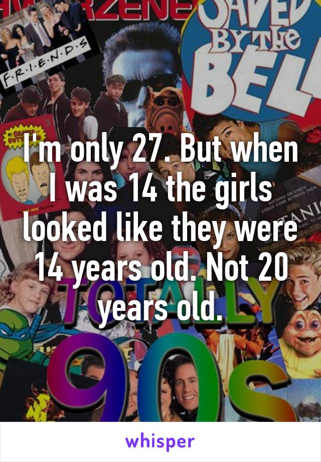 I'm only 27. But when I was 14 the girls looked like they were 14 years old. Not 20 years old.