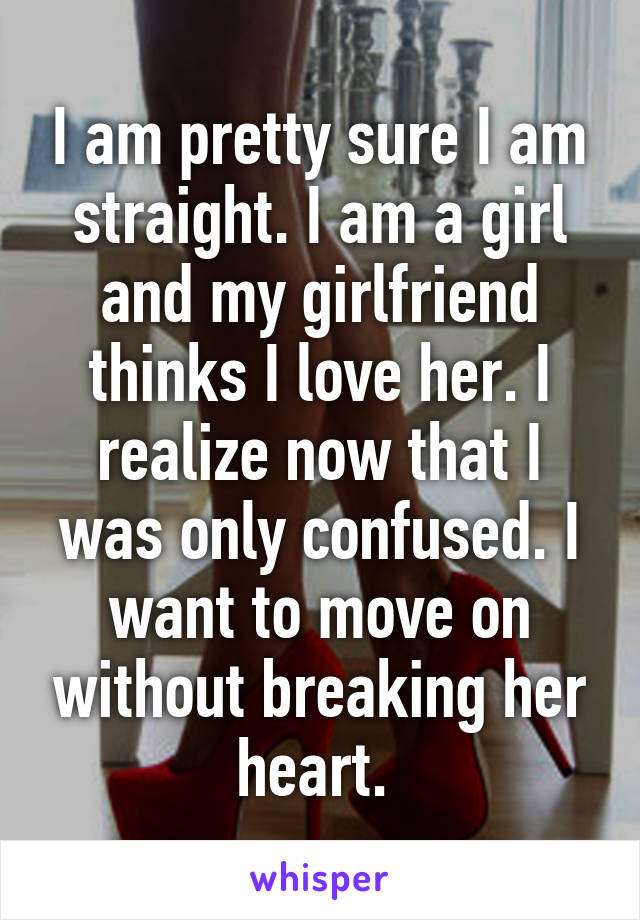 I am pretty sure I am straight. I am a girl and my girlfriend thinks I love her. I realize now that I was only confused. I want to move on without breaking her heart. 