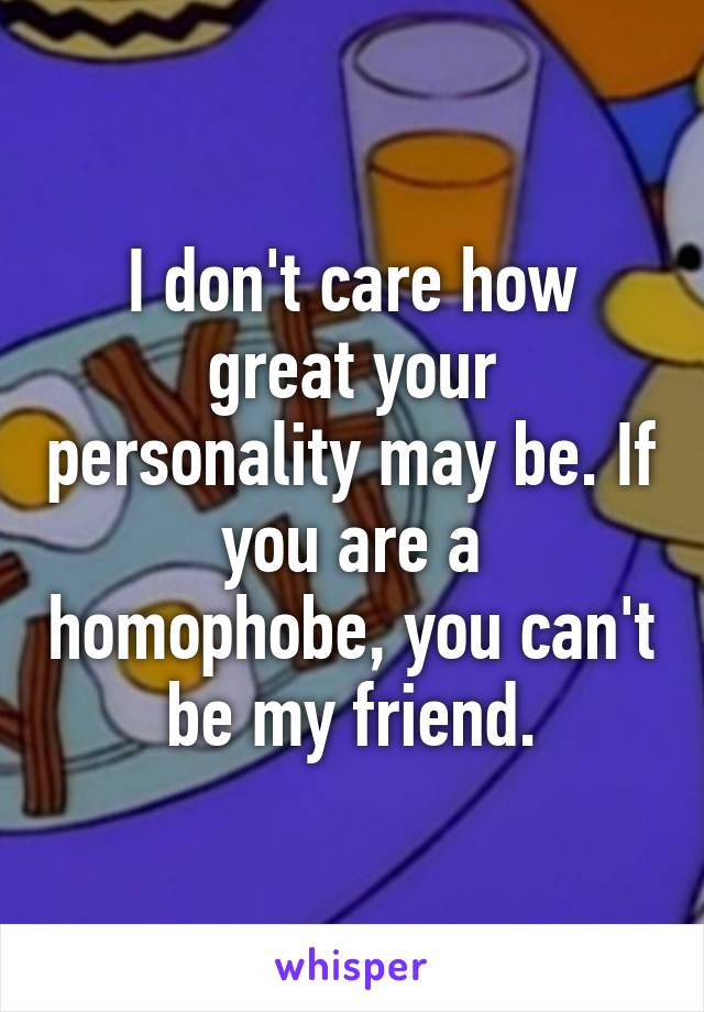 I don't care how great your personality may be. If you are a homophobe, you can't be my friend.