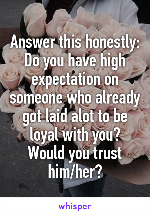 Answer this honestly:
Do you have high expectation on someone who already got laid alot to be loyal with you?
Would you trust him/her?
