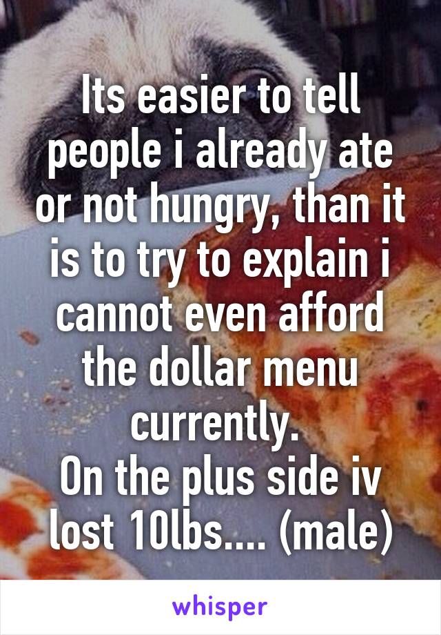 Its easier to tell people i already ate or not hungry, than it is to try to explain i cannot even afford the dollar menu currently. 
On the plus side iv lost 10lbs.... (male)