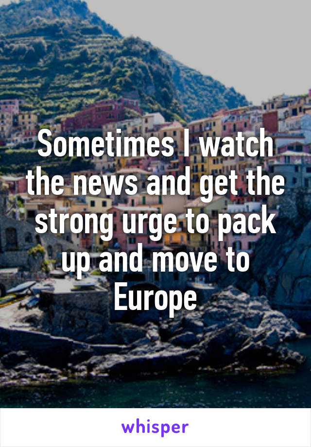 Sometimes I watch the news and get the strong urge to pack up and move to Europe