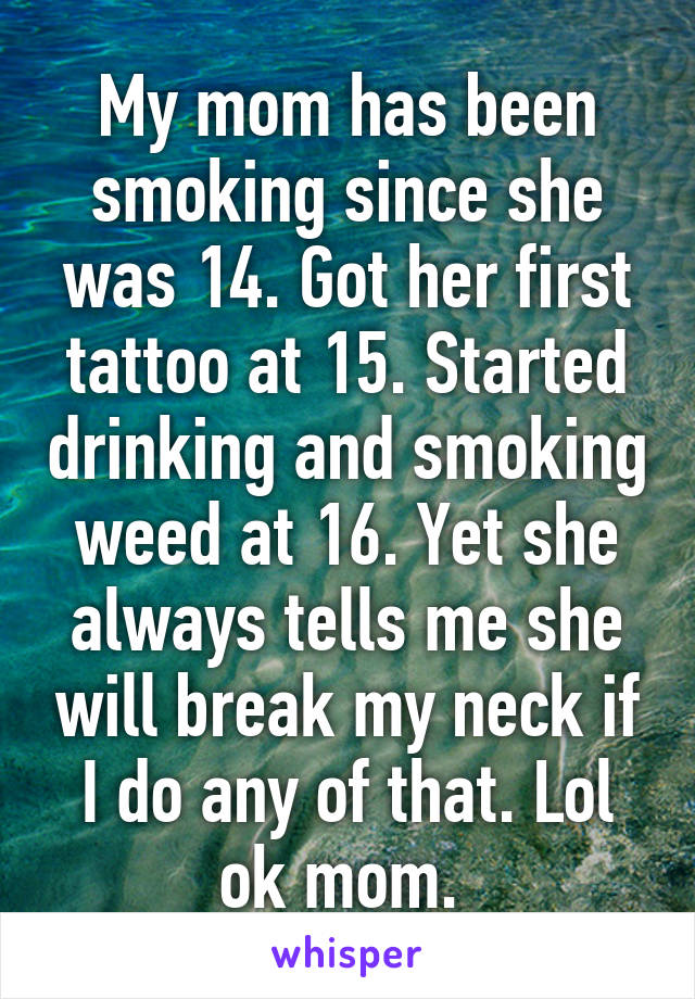 My mom has been smoking since she was 14. Got her first tattoo at 15. Started drinking and smoking weed at 16. Yet she always tells me she will break my neck if I do any of that. Lol ok mom. 
