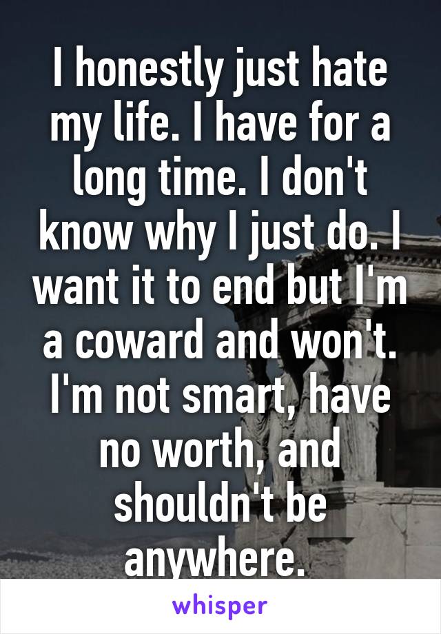 I honestly just hate my life. I have for a long time. I don't know why I just do. I want it to end but I'm a coward and won't. I'm not smart, have no worth, and shouldn't be anywhere. 