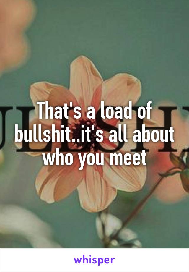 That's a load of bullshit..it's all about who you meet