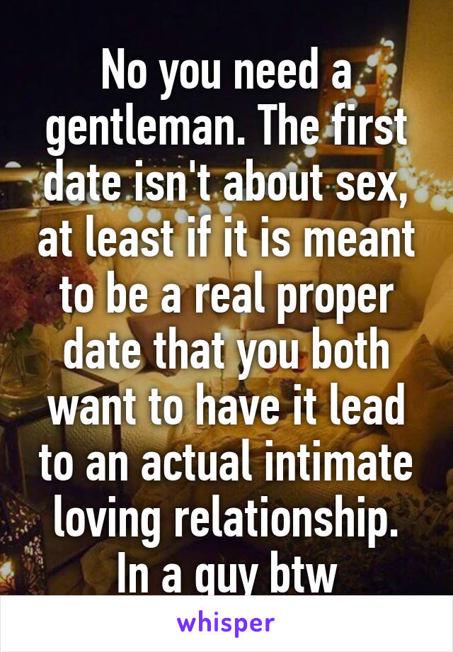 No you need a gentleman. The first date isn't about sex, at least if it is meant to be a real proper date that you both want to have it lead to an actual intimate loving relationship.
In a guy btw