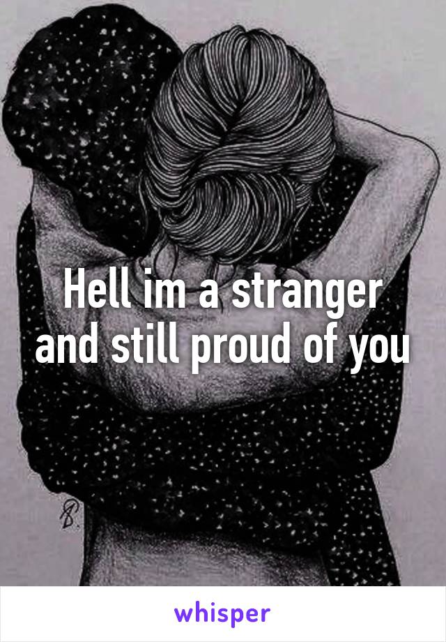 Hell im a stranger and still proud of you