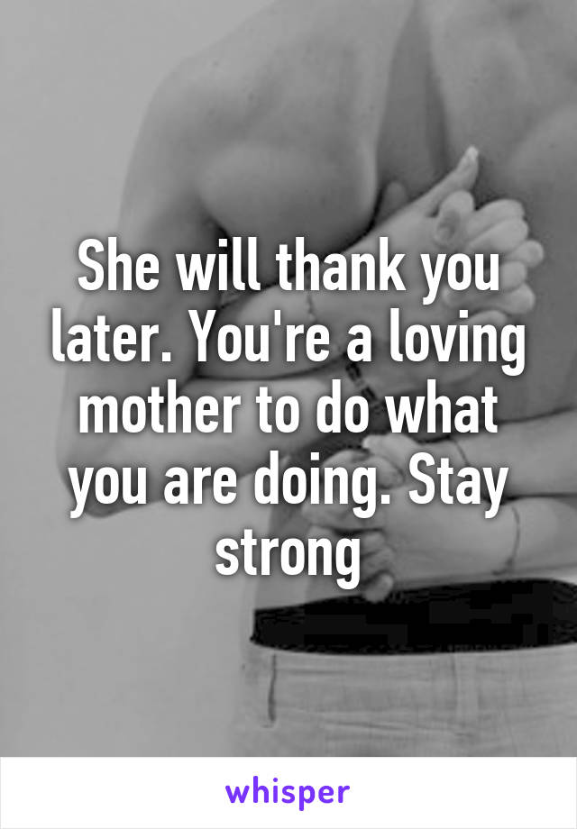 She will thank you later. You're a loving mother to do what you are doing. Stay strong