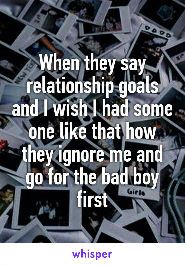 When they say relationship goals and I wish I had some one like that how they ignore me and go for the bad boy first
