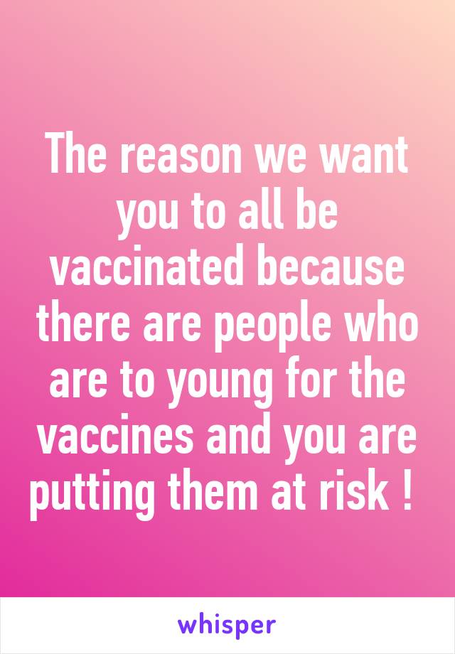 The reason we want you to all be vaccinated because there are people who are to young for the vaccines and you are putting them at risk ! 