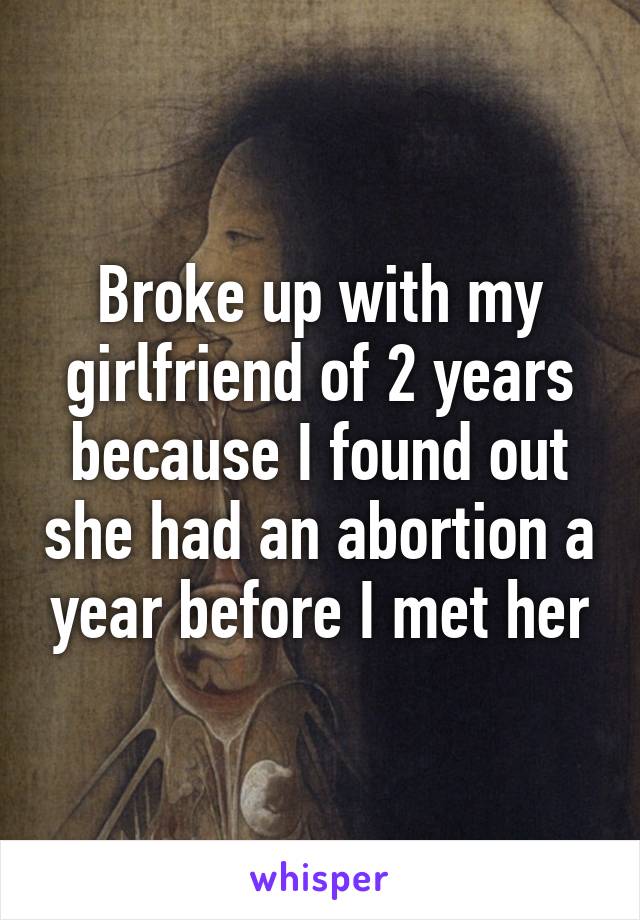 Broke up with my girlfriend of 2 years because I found out she had an abortion a year before I met her