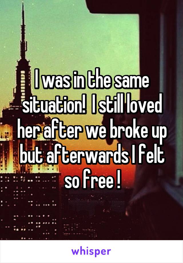 I was in the same situation!  I still loved her after we broke up but afterwards I felt so free !