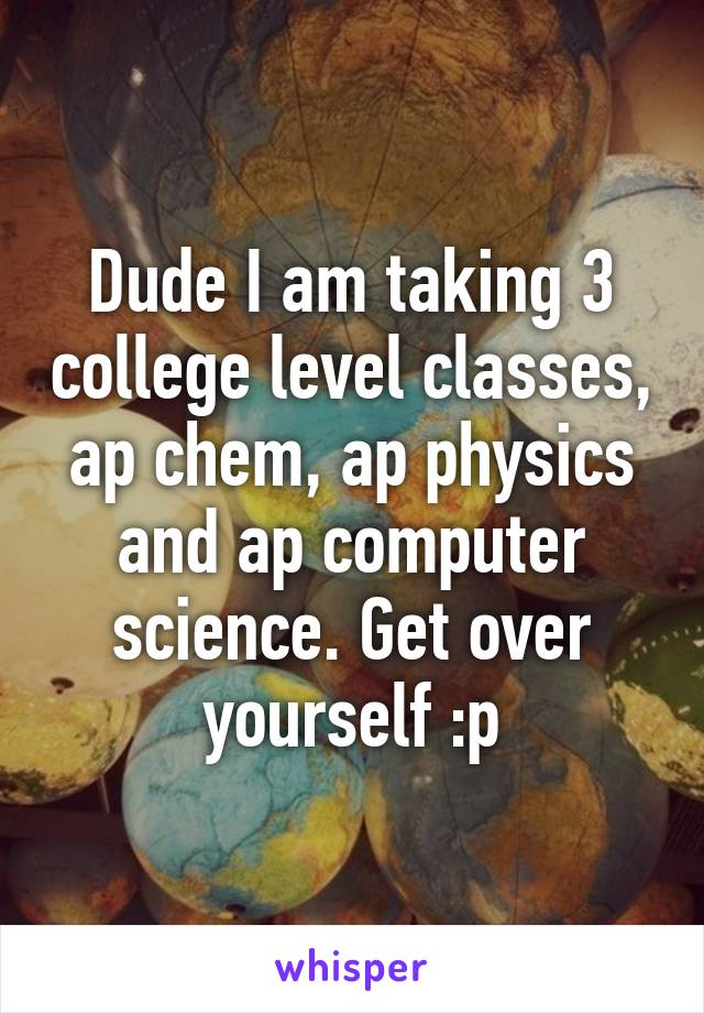 Dude I am taking 3 college level classes, ap chem, ap physics and ap computer science. Get over yourself :p