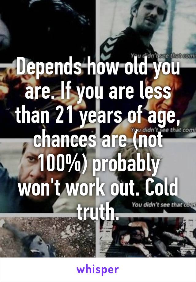 Depends how old you are. If you are less than 21 years of age, chances are (not 100%) probably won't work out. Cold truth.